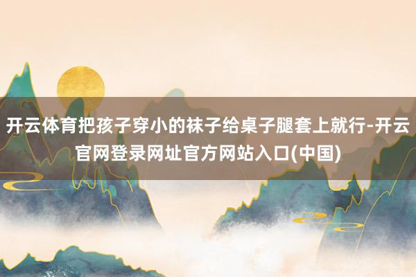 开云体育把孩子穿小的袜子给桌子腿套上就行-开云官网登录网址官方网站入口(中国)