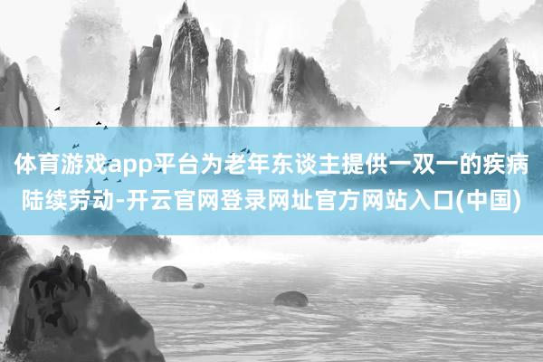 体育游戏app平台为老年东谈主提供一双一的疾病陆续劳动-开云官网登录网址官方网站入口(中国)