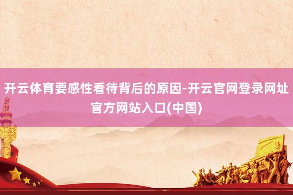开云体育要感性看待背后的原因-开云官网登录网址官方网站入口(中国)