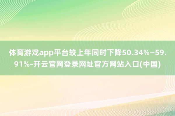 体育游戏app平台较上年同时下降50.34%—59.91%-开云官网登录网址官方网站入口(中国)