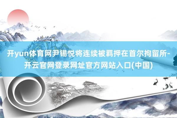 开yun体育网尹锡悦将连续被羁押在首尔拘留所-开云官网登录网址官方网站入口(中国)