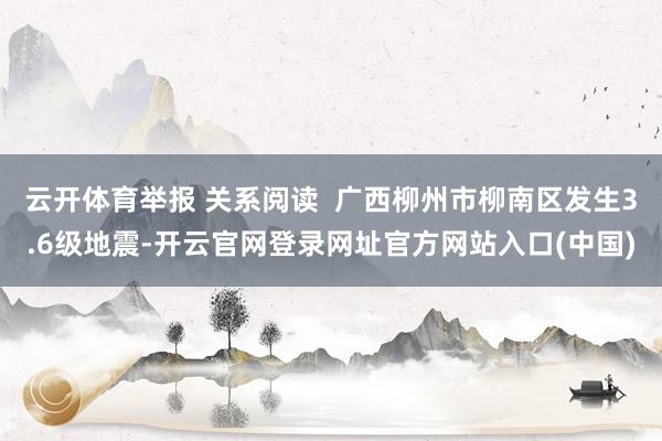 云开体育举报 关系阅读  广西柳州市柳南区发生3.6级地震-开云官网登录网址官方网站入口(中国)