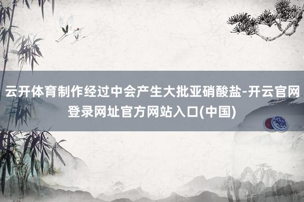 云开体育制作经过中会产生大批亚硝酸盐-开云官网登录网址官方网站入口(中国)