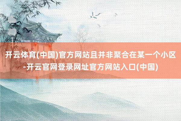 开云体育(中国)官方网站且并非聚合在某一个小区-开云官网登录网址官方网站入口(中国)