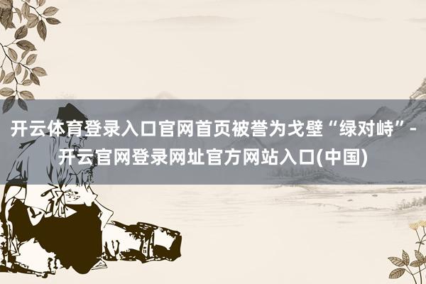 开云体育登录入口官网首页被誉为戈壁“绿对峙”-开云官网登录网址官方网站入口(中国)