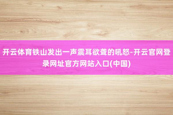 开云体育铁山发出一声震耳欲聋的吼怒-开云官网登录网址官方网站入口(中国)