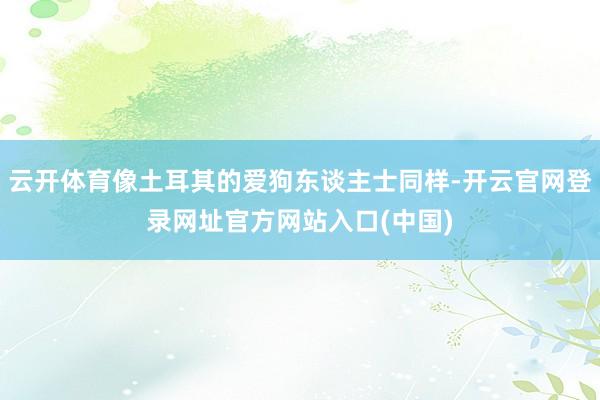 云开体育像土耳其的爱狗东谈主士同样-开云官网登录网址官方网站入口(中国)