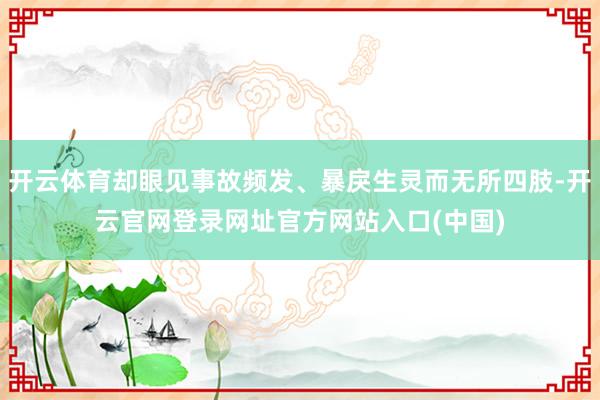 开云体育却眼见事故频发、暴戾生灵而无所四肢-开云官网登录网址官方网站入口(中国)