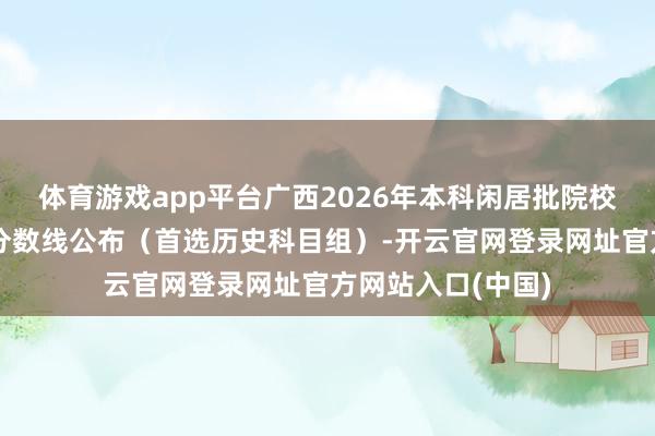 体育游戏app平台广西2026年本科闲居批院校专科组投档最低分数线公布（首选历史科目组）-开云官网登录网址官方网站入口(中国)