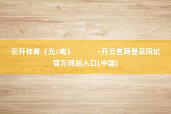 云开体育（元/吨）            -开云官网登录网址官方网站入口(中国)