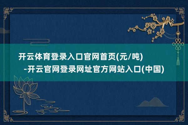 开云体育登录入口官网首页(元/吨)            -开云官网登录网址官方网站入口(中国)