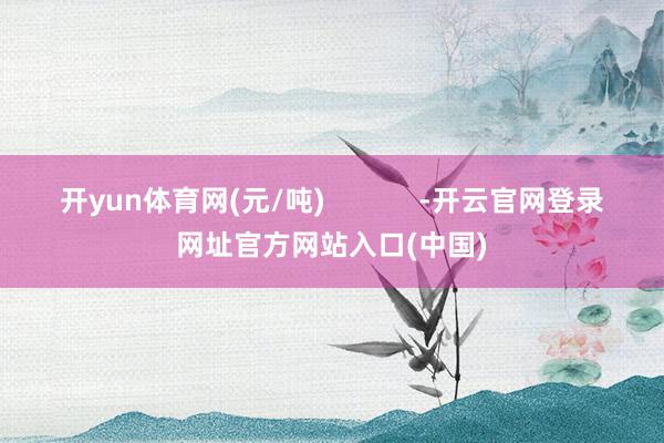 开yun体育网(元/吨)            -开云官网登录网址官方网站入口(中国)