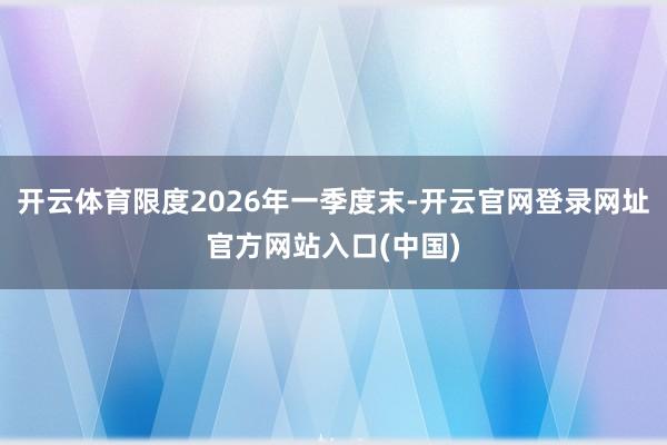 开云体育限度2026年一季度末-开云官网登录网址官方网站入口(中国)