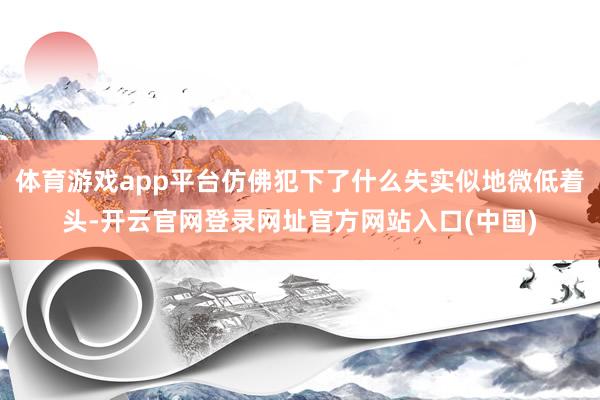 体育游戏app平台仿佛犯下了什么失实似地微低着头-开云官网登录网址官方网站入口(中国)
