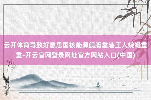 云开体育导致好意思国核能源舰艇靠港王人蜿蜒重重-开云官网登录网址官方网站入口(中国)