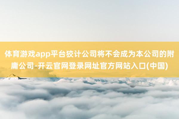 体育游戏app平台狡计公司将不会成为本公司的附庸公司-开云官网登录网址官方网站入口(中国)