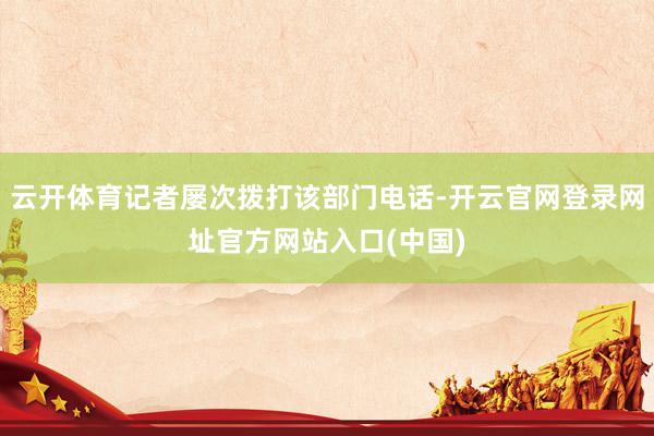云开体育记者屡次拨打该部门电话-开云官网登录网址官方网站入口(中国)