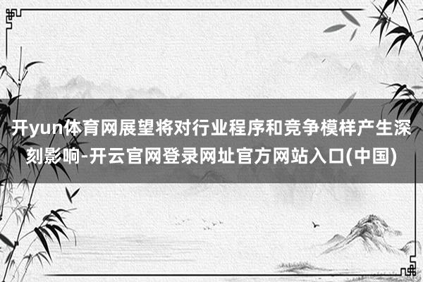 开yun体育网展望将对行业程序和竞争模样产生深刻影响-开云官网登录网址官方网站入口(中国)