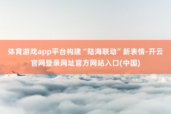 体育游戏app平台构建“陆海联动”新表情-开云官网登录网址官方网站入口(中国)