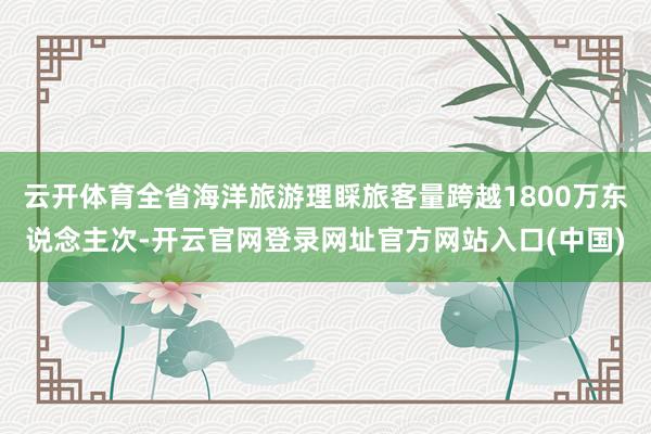 云开体育全省海洋旅游理睬旅客量跨越1800万东说念主次-开云官网登录网址官方网站入口(中国)