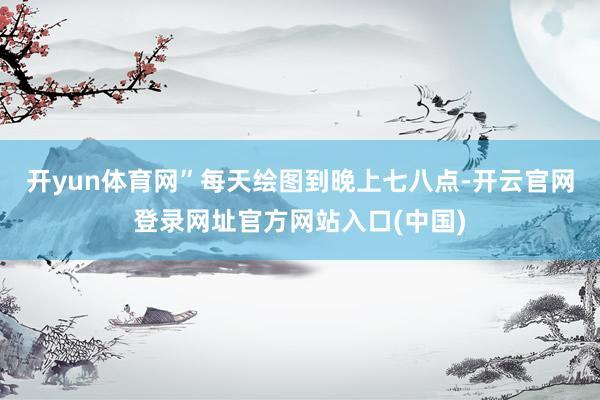 开yun体育网”每天绘图到晚上七八点-开云官网登录网址官方网站入口(中国)