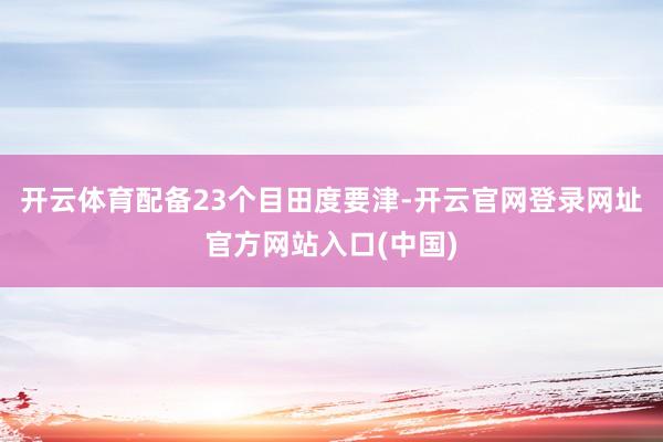 开云体育配备23个目田度要津-开云官网登录网址官方网站入口(中国)