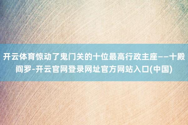 开云体育惊动了鬼门关的十位最高行政主座——十殿阎罗-开云官网登录网址官方网站入口(中国)