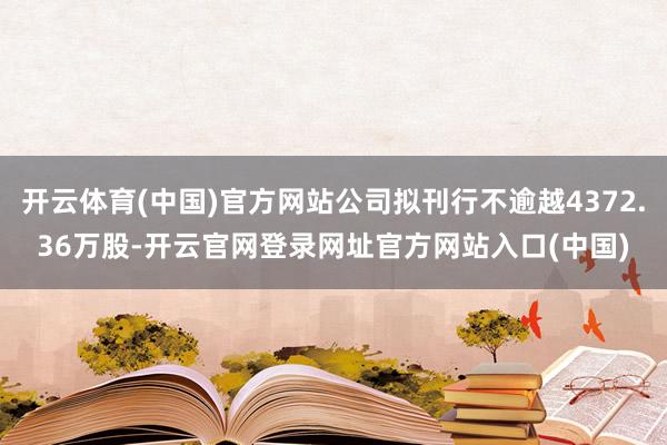 开云体育(中国)官方网站公司拟刊行不逾越4372.36万股-开云官网登录网址官方网站入口(中国)