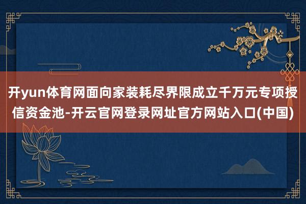 开yun体育网面向家装耗尽界限成立千万元专项授信资金池-开云官网登录网址官方网站入口(中国)