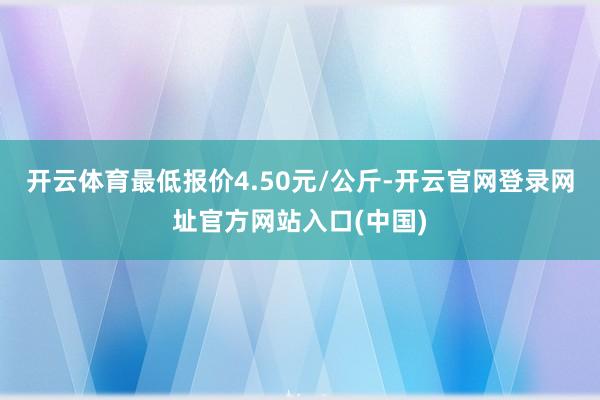 开云体育最低报价4.50元/公斤-开云官网登录网址官方网站入口(中国)