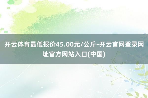 开云体育最低报价45.00元/公斤-开云官网登录网址官方网站入口(中国)