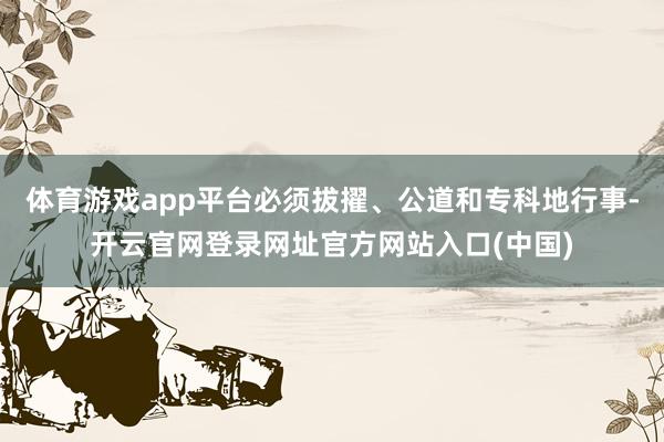 体育游戏app平台必须拔擢、公道和专科地行事-开云官网登录网址官方网站入口(中国)