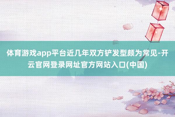 体育游戏app平台近几年双方铲发型颇为常见-开云官网登录网址官方网站入口(中国)