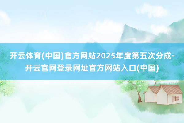 开云体育(中国)官方网站2025年度第五次分成-开云官网登录网址官方网站入口(中国)