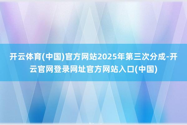 开云体育(中国)官方网站2025年第三次分成-开云官网登录网址官方网站入口(中国)