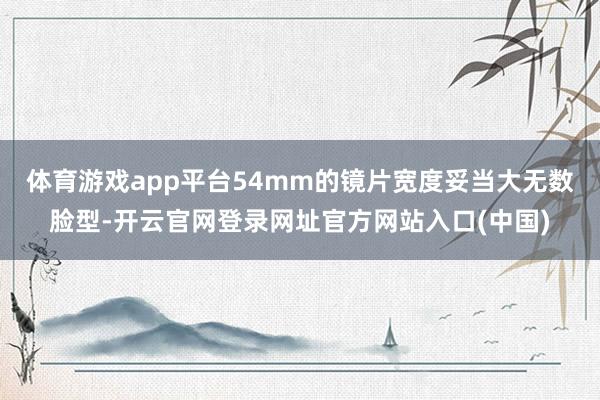 体育游戏app平台54mm的镜片宽度妥当大无数脸型-开云官网登录网址官方网站入口(中国)