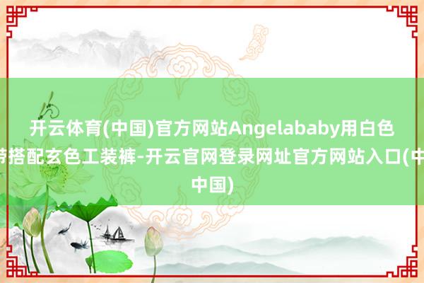 开云体育(中国)官方网站Angelababy用白色吊带搭配玄色工装裤-开云官网登录网址官方网站入口(中国)