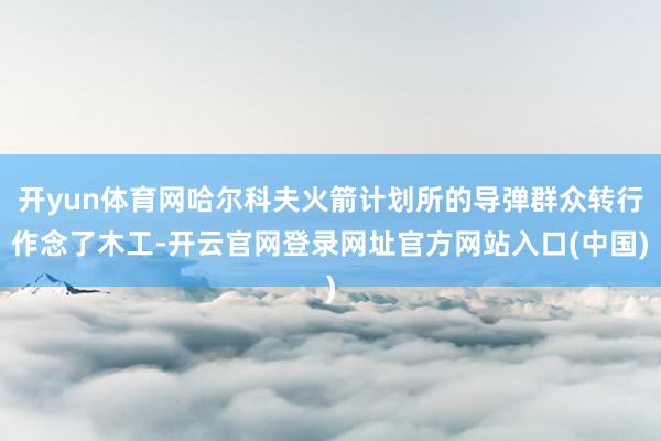 开yun体育网哈尔科夫火箭计划所的导弹群众转行作念了木工-开云官网登录网址官方网站入口(中国)