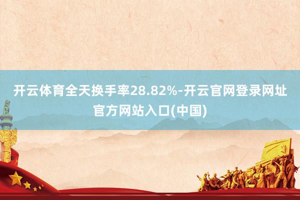 开云体育全天换手率28.82%-开云官网登录网址官方网站入口(中国)