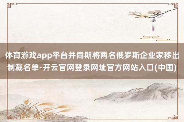 体育游戏app平台并同期将两名俄罗斯企业家移出制裁名单-开云官网登录网址官方网站入口(中国)