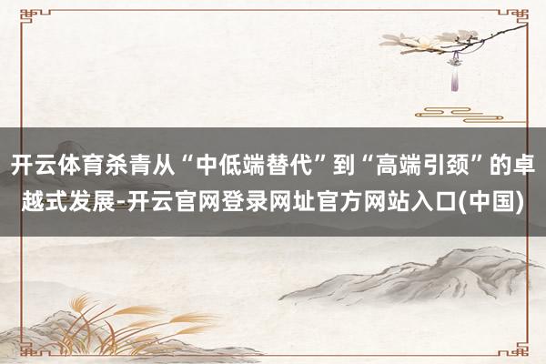 开云体育杀青从“中低端替代”到“高端引颈”的卓越式发展-开云官网登录网址官方网站入口(中国)