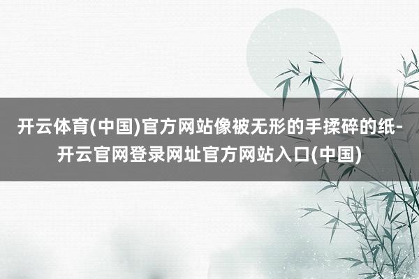 开云体育(中国)官方网站像被无形的手揉碎的纸-开云官网登录网址官方网站入口(中国)