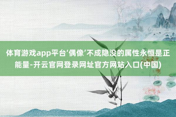 体育游戏app平台‘偶像’不成隐没的属性永恒是正能量-开云官网登录网址官方网站入口(中国)