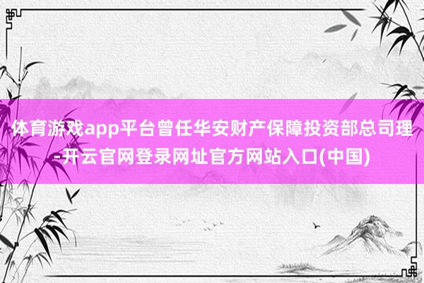 体育游戏app平台曾任华安财产保障投资部总司理-开云官网登录网址官方网站入口(中国)