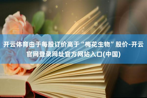 开云体育由于每股订价高于“梅花生物”股价-开云官网登录网址官方网站入口(中国)