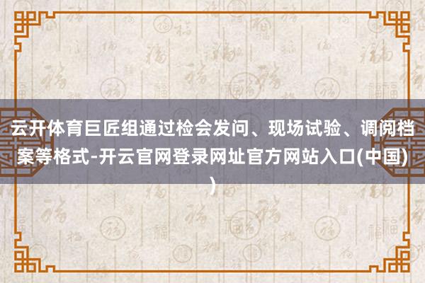 云开体育巨匠组通过检会发问、现场试验、调阅档案等格式-开云官网登录网址官方网站入口(中国)
