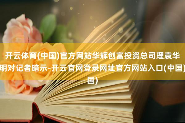 开云体育(中国)官方网站华辉创富投资总司理袁华明对记者暗示-开云官网登录网址官方网站入口(中国)