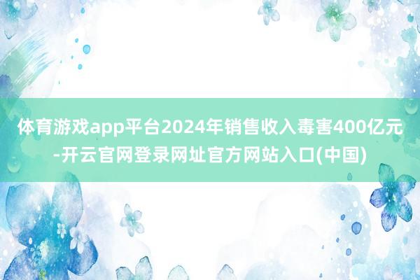 体育游戏app平台2024年销售收入毒害400亿元-开云官网登录网址官方网站入口(中国)