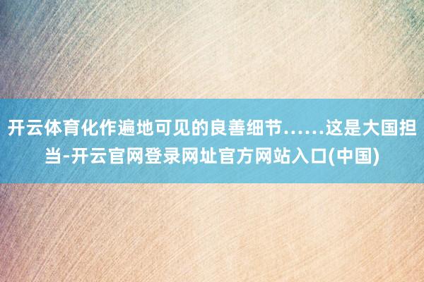 开云体育化作遍地可见的良善细节……这是大国担当-开云官网登录网址官方网站入口(中国)