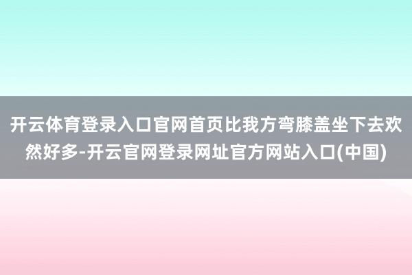 开云体育登录入口官网首页比我方弯膝盖坐下去欢然好多-开云官网登录网址官方网站入口(中国)